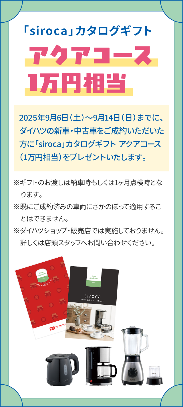 「siroca」カタログギフト　アクアコース1万円相当　2025年9月6日（土）～9月14日（日）までに、ダイハツの新車・中古車をご成約いただいた方に「siroca」カタログギフト アクアコース（1万円相当）をプレゼントいたします。　※ギフトのお渡しは納車時もしくは1ヶ月点検時となります。※既にご成約済みの車両にさかのぼって適用することはできません。※ダイハツショップ・販売店では実施しておりません。詳しくは店頭スタッフへお問い合わせください。